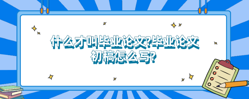什么才叫毕业论文?毕业论文初稿怎么写? 